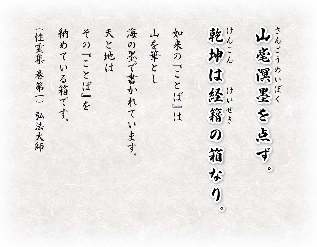 山毫溟墨（さんごうめいぼく）を点ず。乾坤（けんこん）は経籍（けいせき）の箱なり。如来の『ことば』は山を筆とし海の墨で書かれています。天と地はその『ことば』を納めている箱です。（性霊集　巻第一）弘法大師